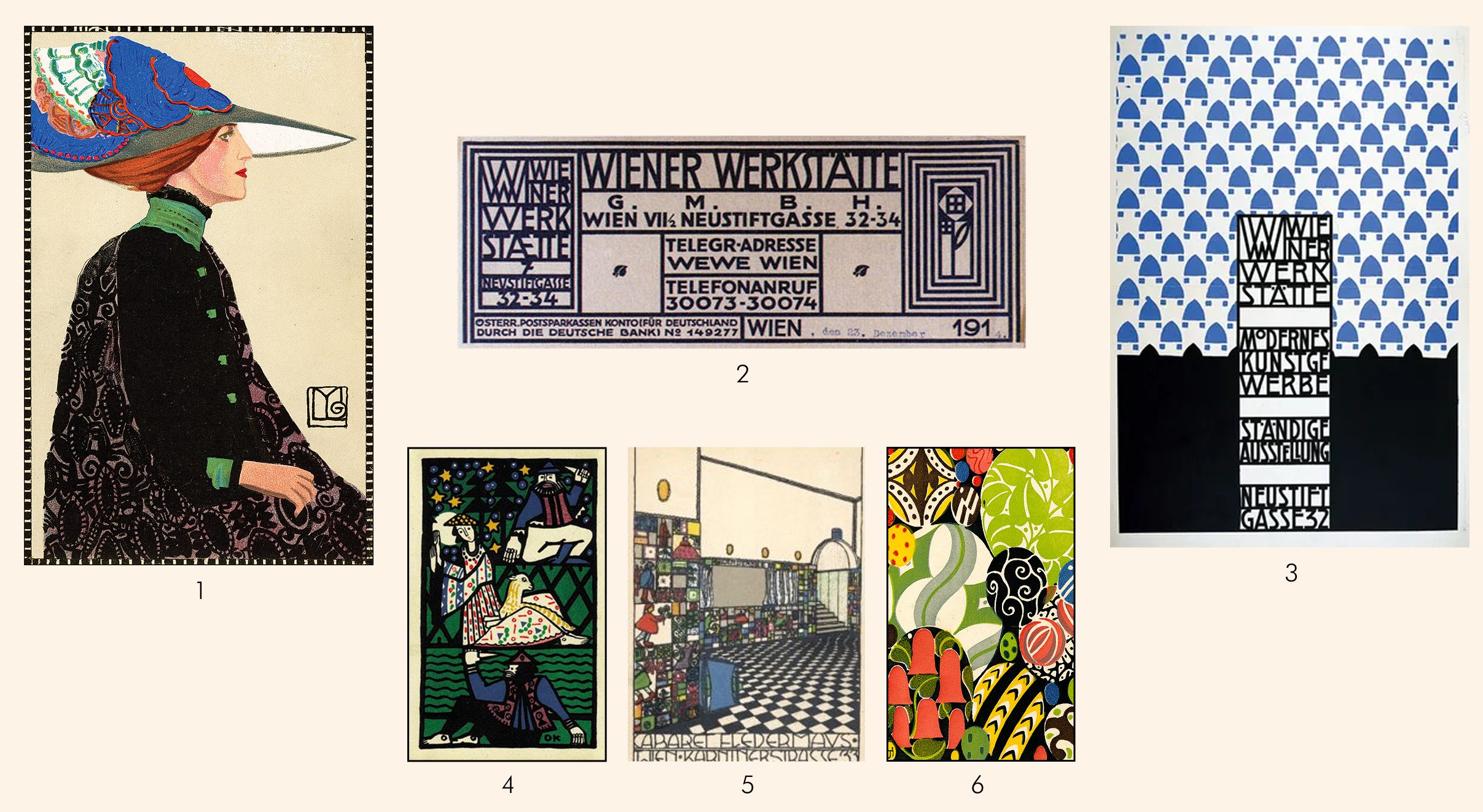 1: Maria Likarz (1893–1971). Fashion, Wiener Werkstätte Postcard 557, 1911. Chromolithograph. Leonard A. Lauder Collection. Neue Galerie New York 2: Wiener Werkstätte letterhead with flower motif by Koloman Moser. 3: Wiener Werkstätte exhibition poster, designed by Josef Hoffmann, c. 1905, promoting “Modernes Kunstgewerbe, Staendige Austellung Neustiftgasse 32” (an ongoing exhibition of modern arts and crafts at Neustiftgasse 32 in Vienna). 4: Wiener Werkstätte card #77 by Oskar Kokoschka. 5: Josef Diveky, Cabaret Fledermaus postcard (interior design by Josef Hoffmann; ceramic tiles by Bertold Loffler) (c. 1907). 6: Josef Hoffmann (1870–1956). Easter Card, Wiener Werkstätte Postcard 5, 1910. Chromolithograph. Leonard A. Lauder Collection. Neue Galerie New York 1: Maria Likarz (1893–1971). Fashion, Wiener Werkstätte Postcard 557, 1911. Chromolithograph. Leonard A. Lauder Collection. Neue Galerie New York2: Wiener Werkstätte letterhead with flower motif by Koloman Moser. 3: Wiener Werkstätte exhibition poster, designed by Josef Hoffmann, c. 1905, promoting “Modernes Kunstgewerbe, Staendige Austellung Neustiftgasse 32” (an ongoing exhibition of modern arts and crafts at Neustiftgasse 32 in Vienna). 4: Wiener Werkstätte card #77 by Oskar Kokoschka. 5: Josef Diveky, Cabaret Fledermaus postcard (interior design by Josef Hoffmann; ceramic tiles by Bertold Loffler) (c. 1907). 6: Josef Hoffmann (1870–1956). Easter Card, Wiener Werkstätte Postcard 5, 1910. Chromolithograph. Leonard A. Lauder Collection. Neue Galerie New York